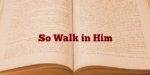 So Walk in Him